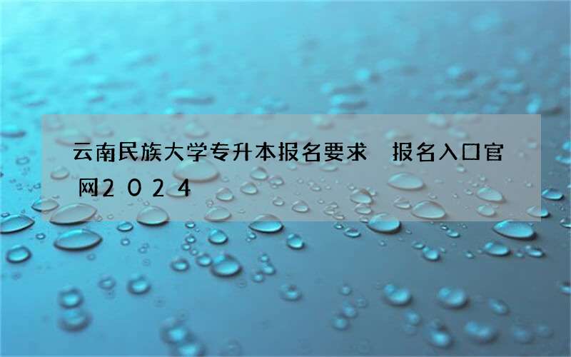 云南民族大学专升本报名要求 报名入口官网2024